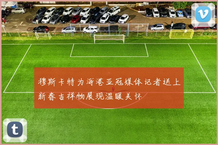 穆斯卡特为海港亚冠媒体记者送上新春吉祥物展现温暖关怀
