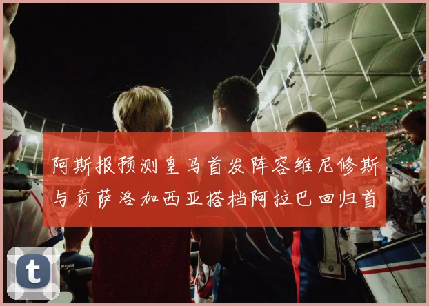 阿斯报预测皇马首发阵容维尼修斯与贡萨洛加西亚搭档阿拉巴回归首发位置