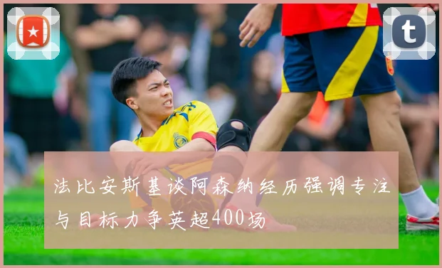 法比安斯基谈阿森纳经历强调专注与目标力争英超400场