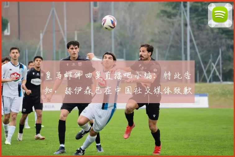 皇马邮件回复直播吧小编：特此告知，赫伊森已在中国社交媒体致歉