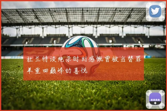 杜兰特谈绝杀时刻感慨曾被当替罪羊重回巅峰的喜悦