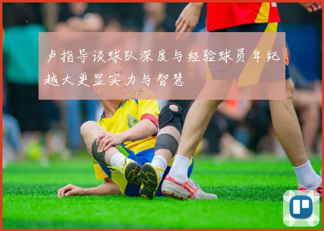 卢指导谈球队深度与经验球员年纪越大更显实力与智慧