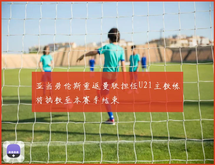 亚当劳伦斯重返曼联担任U21主教练将执教至本赛季结束