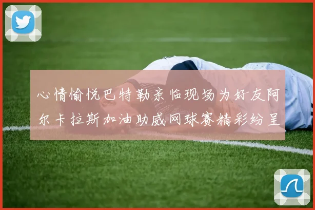 心情愉悦巴特勒亲临现场为好友阿尔卡拉斯加油助威网球赛精彩纷呈