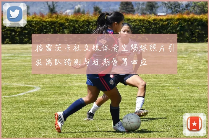 格雷茨卡社交媒体清空踢球照片引发离队猜测与近期辱骂回应