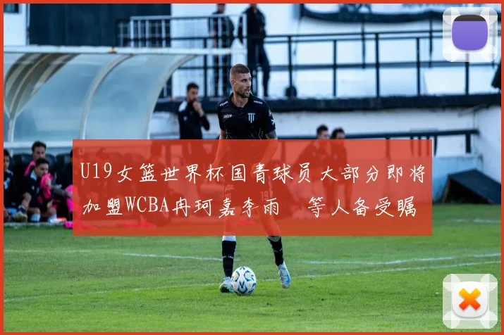 U19女篮世界杯国青球员大部分即将加盟WCBA冉珂嘉李雨汧等人备受瞩目