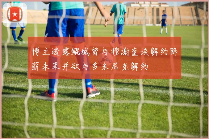 博主透露鲲城曾与穆谢奎谈解约降薪未果并欲与多米尼克解约