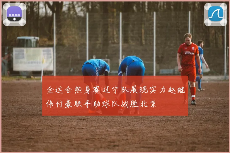 全运会热身赛辽宁队展现实力赵继伟付豪联手助球队战胜北京