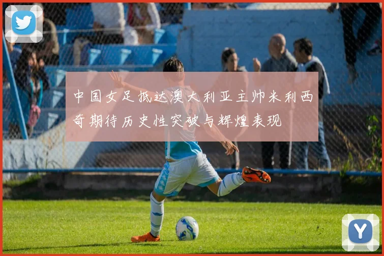中国女足抵达澳大利亚主帅米利西奇期待历史性突破与辉煌表现
