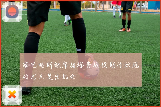 塞巴略斯缺席赫塔费战役期待欧冠对尤文复出机会