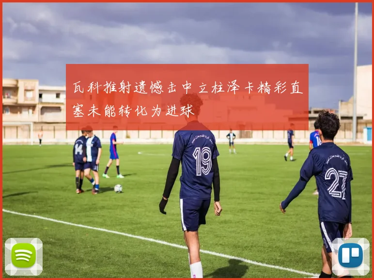 瓦科推射遗憾击中立柱泽卡精彩直塞未能转化为进球