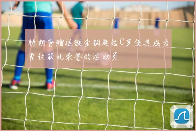 特朗普赠送镀金钥匙给C罗使其成为首位获此荣誉的运动员