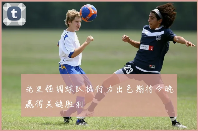 老里强调球队执行力出色期待今晚赢得关键胜利