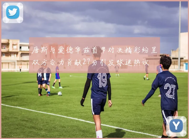 唐斯与爱德华兹首节对决精彩纷呈双方合力贡献27分引发球迷热议