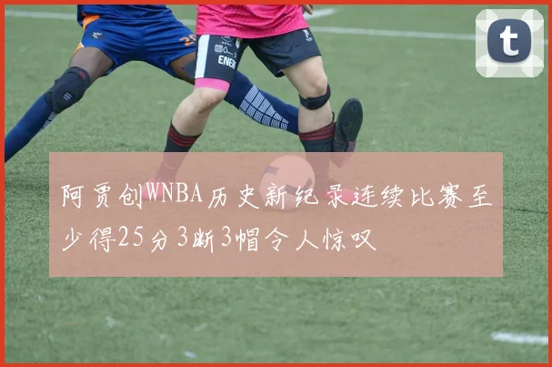 阿贾创WNBA历史新纪录连续比赛至少得25分3断3帽令人惊叹