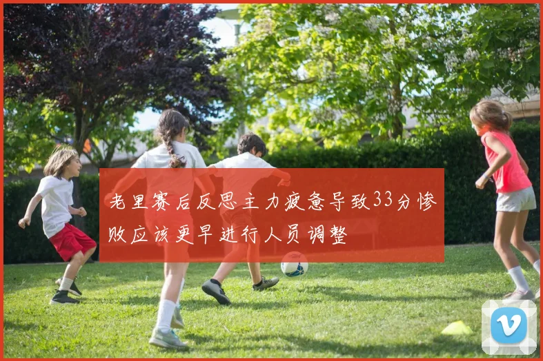 老里赛后反思主力疲惫导致33分惨败应该更早进行人员调整