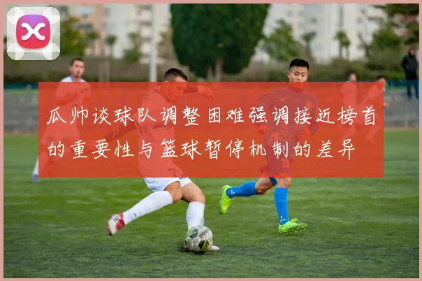 瓜帅谈球队调整困难强调接近榜首的重要性与篮球暂停机制的差异