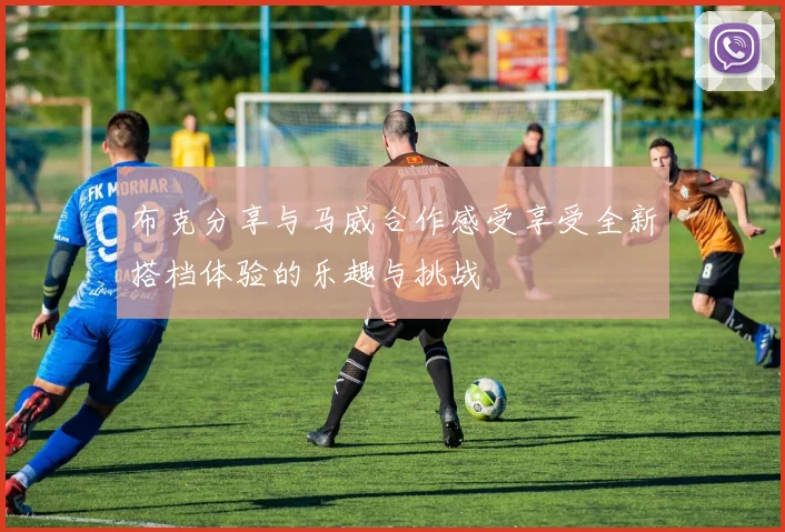 布克分享与马威合作感受享受全新搭档体验的乐趣与挑战