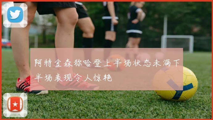 阿特金森称哈登上半场状态未满下半场表现令人惊艳