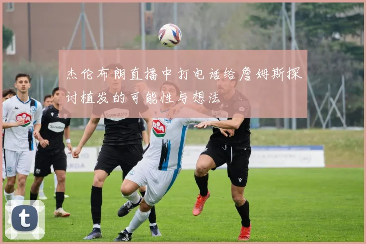 杰伦布朗直播中打电话给詹姆斯探讨植发的可能性与想法