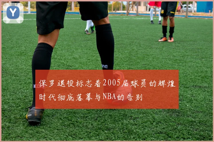 保罗退役标志着2005届球员的辉煌时代彻底落幕与NBA的告别