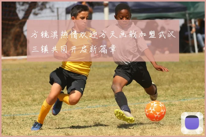 方镜淇热情欢迎方天画戟加盟武汉三镇共同开启新篇章