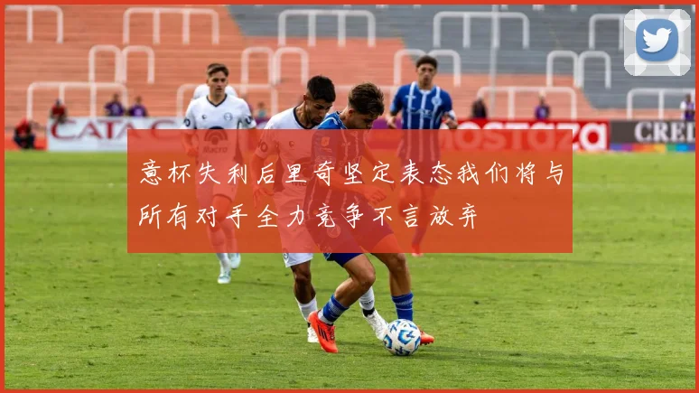 意杯失利后里奇坚定表态我们将与所有对手全力竞争不言放弃