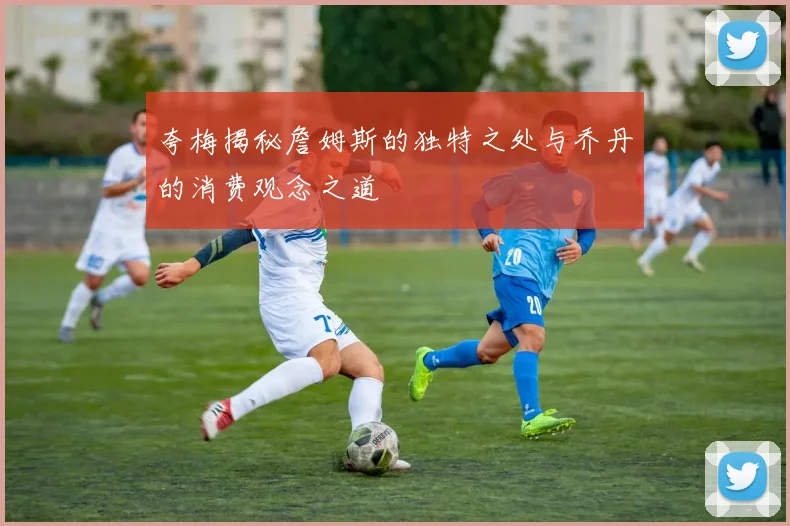 夸梅揭秘詹姆斯的独特之处与乔丹的消费观念之道