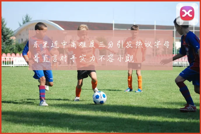 东里连中高难度三分引发热议字母哥直言对手实力不容小觑