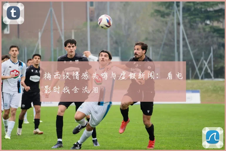 梅西谈情感共鸣与虚假新闻：看电影时我会流泪