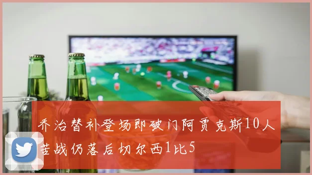 乔治替补登场即破门阿贾克斯10人苦战仍落后切尔西1比5