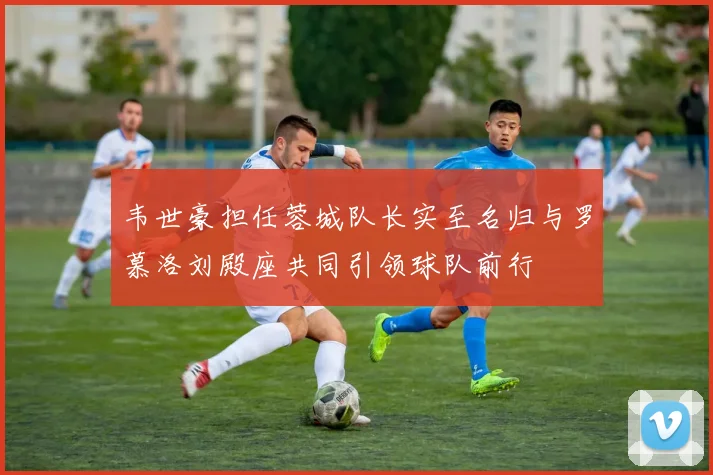 韦世豪担任蓉城队长实至名归与罗慕洛刘殿座共同引领球队前行