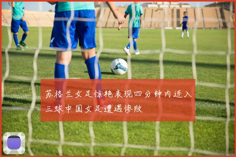 苏格兰女足惊艳表现四分钟内连入三球中国女足遭遇惨败