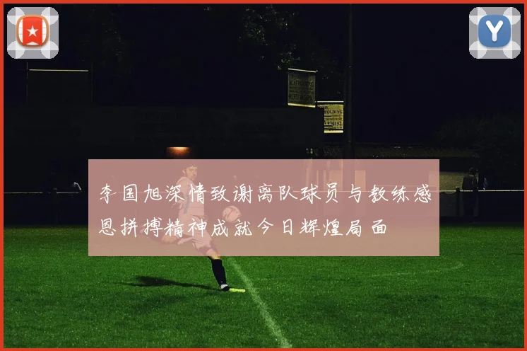 李国旭深情致谢离队球员与教练感恩拼搏精神成就今日辉煌局面
