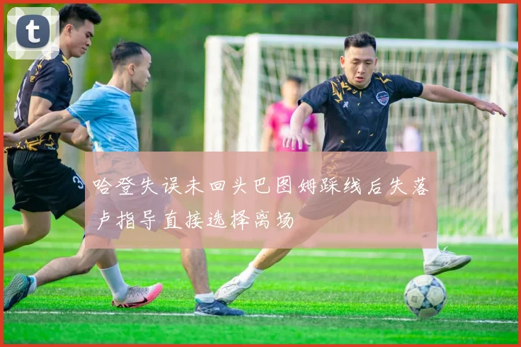 哈登失误未回头巴图姆踩线后失落卢指导直接选择离场
