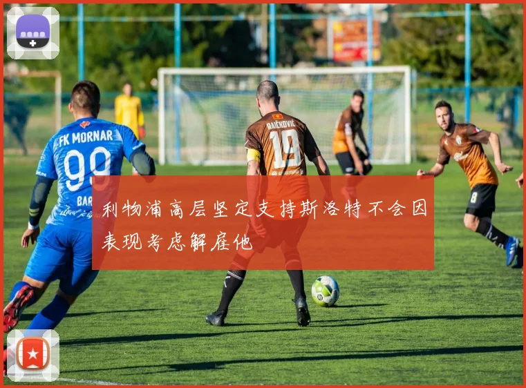 利物浦高层坚定支持斯洛特不会因表现考虑解雇他