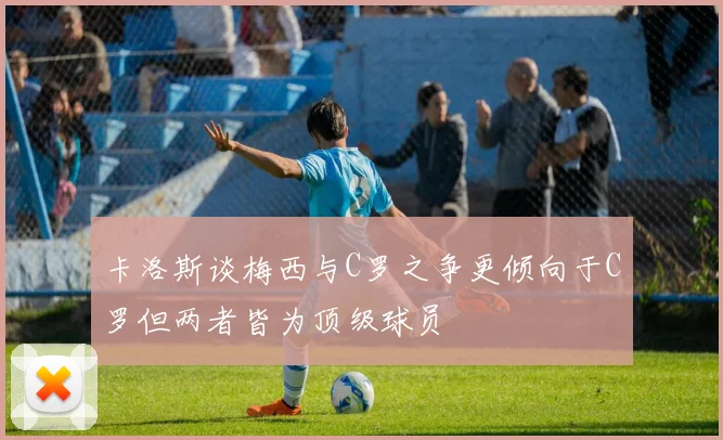 卡洛斯谈梅西与C罗之争更倾向于C罗但两者皆为顶级球员